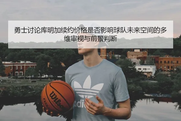 勇士讨论库明加续约价格是否影响球队未来空间的多维审视与前景判断